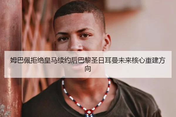 姆巴佩拒绝皇马续约后巴黎圣日耳曼未来核心重建方向